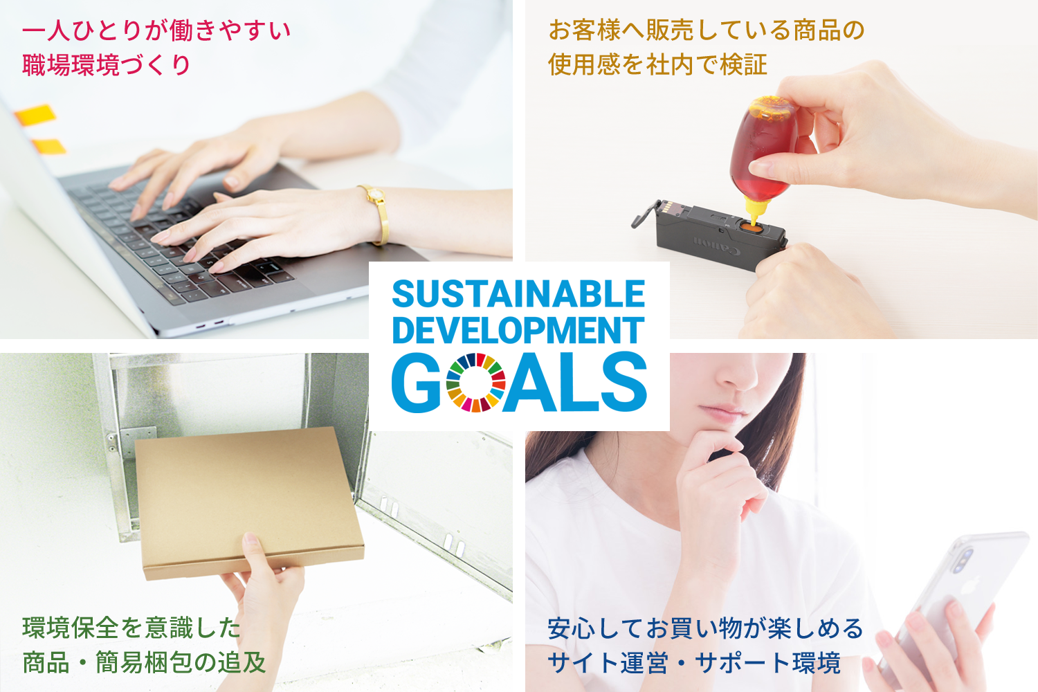 エコッテが取り組むSDGs4つのテーマ 一人ひとりが働きやすい職場環境づくり お客様へ販売している商品の使用感を社内で検証 環境保全を意識した商品・簡易梱包の追及 安心してお買い物が楽しめるサイト運営・サポート環境